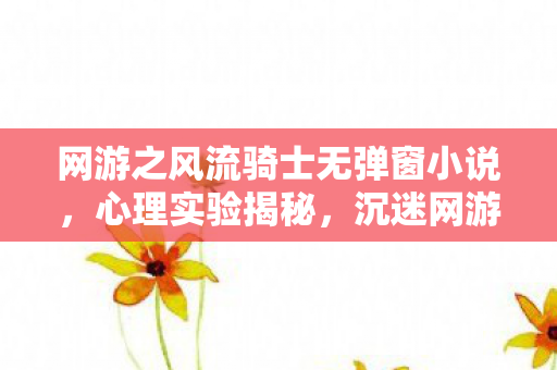 网游之风流骑士无弹窗小说，心理实验揭秘，沉迷网游之风流骑士，细思极恐的自我囚笼