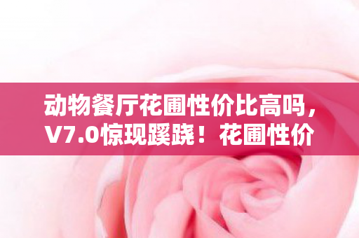 动物餐厅花圃性价比高吗，V7.0惊现蹊跷！花圃性价比大变天，玩家直呼离大谱！