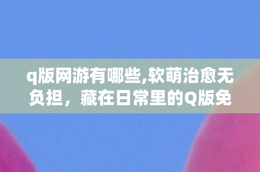 q版网游有哪些,软萌治愈无负担,藏在日常里的Q版免费网游快乐密码 q版网游有哪些,软萌治愈无负担,藏在日常里的Q版免费网游快乐密码