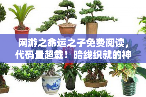 网游之命运之子免费阅读，代码量超载！暗线织就的神经脉冲，让百万玩家头皮发麻的赛博轮回