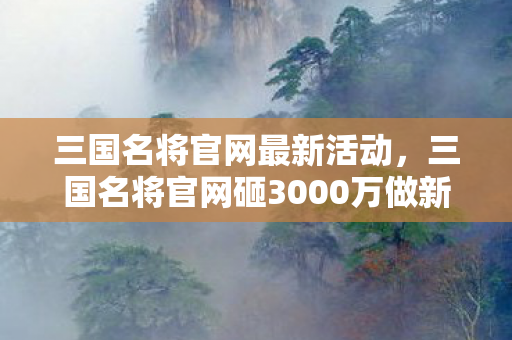 三国名将官网最新活动，三国名将官网砸3000万做新玩法，背后隐情曝光，结果让人吓一跳！