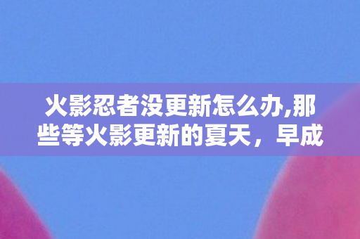 火影忍者没更新怎么办,那些等火影更新的夏天，早成了青春里最软的印记