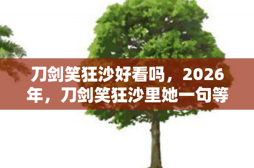刀剑笑狂沙好看吗,2026年,刀剑笑狂沙里她一句等你,伏笔揭开我鼻子一酸的真相 刀剑笑狂沙好看吗,2026年,刀剑笑狂沙里她一句等你,伏笔揭开我鼻子一酸的真相