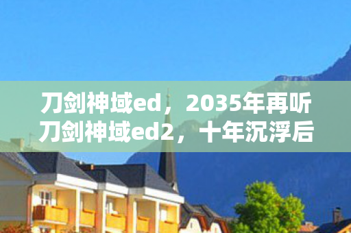刀剑神域ed,2035年再听刀剑神域ed2,十年沉浮后,这旋律为何仍让人战栗? 刀剑神域ed,2035年再听刀剑神域ed2,十年沉浮后,这旋律为何仍让人战栗?