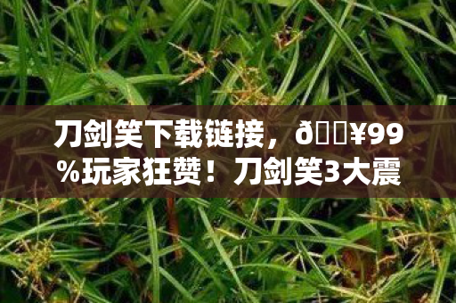 刀剑笑下载链接,🔥99%玩家狂赞!刀剑笑3大震撼体验让我彻底沦陷! 刀剑笑下载链接,🔥99%玩家狂赞!刀剑笑3大震撼体验让我彻底沦陷!