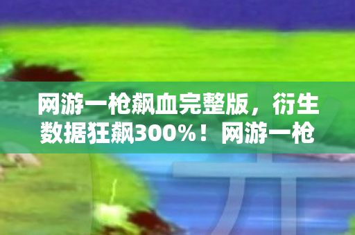 网游一枪飙血完整版,衍生数据狂飙300%!网游一枪飙血破圈杀入音乐综艺与时尚T台,意想不到的跨界狂欢 网游一枪飙血完整版,衍生数据狂飙300%!网游一枪飙血破圈杀入音乐综艺与时尚T台,意想不到的跨界狂欢