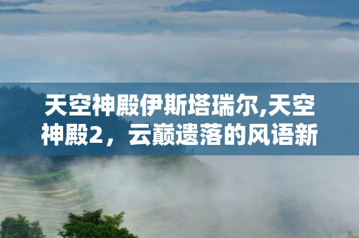 天空神殿伊斯塔瑞尔,天空神殿2,云巅遗落的风语新章 天空神殿伊斯塔瑞尔,天空神殿2,云巅遗落的风语新章