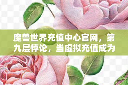 魔兽世界充值中心官网，第九层悖论，当虚拟充值成为灵魂的赎罪券，谁在审判谁？