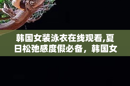 韩国女装泳衣在线观看,夏日松弛感度假必备,韩国女装泳衣的选购与搭配指南 韩国女装泳衣在线观看,夏日松弛感度假必备,韩国女装泳衣的选购与搭配指南