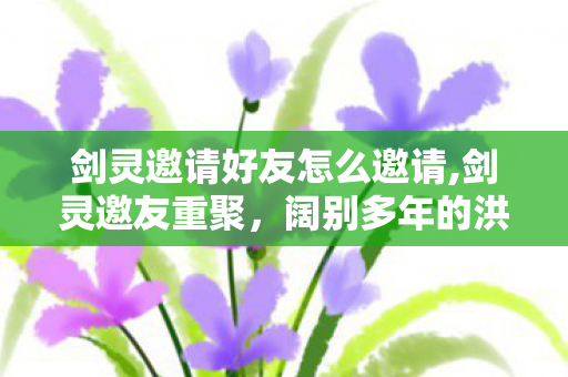 剑灵邀请好友怎么邀请,剑灵邀友重聚,阔别多年的洪门江湖,等你并肩再闯 剑灵邀请好友怎么邀请,剑灵邀友重聚,阔别多年的洪门江湖,等你并肩再闯