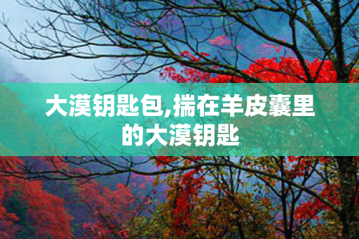 大漠钥匙包,揣在羊皮囊里的大漠钥匙