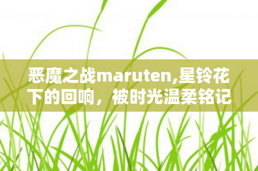 恶魔之战maruten,星铃花下的回响,被时光温柔铭记的恶魔之战 恶魔之战maruten,星铃花下的回响,被时光温柔铭记的恶魔之战