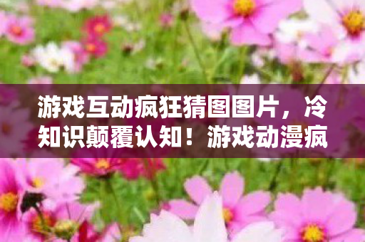 游戏互动疯狂猜图图片,冷知识颠覆认知!游戏动漫疯狂猜图这些设计让你目瞪口呆 游戏互动疯狂猜图图片,冷知识颠覆认知!游戏动漫疯狂猜图这些设计让你目瞪口呆