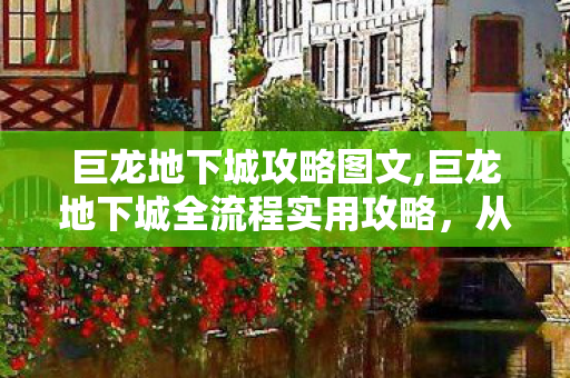 巨龙地下城攻略图文,巨龙地下城全流程实用攻略，从入门开荒到满配通关