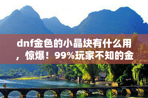 dnf金色的小晶块有什么用，惊爆！99%玩家不知的金色小晶块获取秘径，触碰即变强？