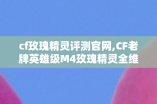cf玫瑰精灵评测官网,CF老牌英雄级M4玫瑰精灵全维度评测，颜值与实用性并存的平民神器