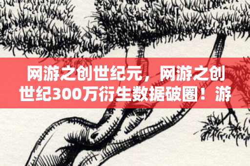 网游之创世纪元，网游之创世纪300万衍生数据破圈！游戏IP竟成音乐综艺时尚圈新宠？