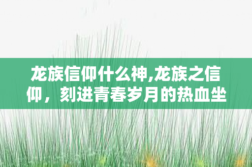 龙族信仰什么神,龙族之信仰，刻进青春岁月的热血坐标与不灭勇气