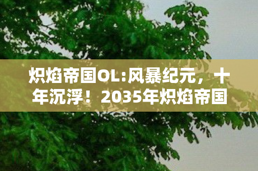 炽焰帝国OL:风暴纪元，十年沉浮！2035年炽焰帝国OL老玩家亲述，这震撼真相你绝对想不到