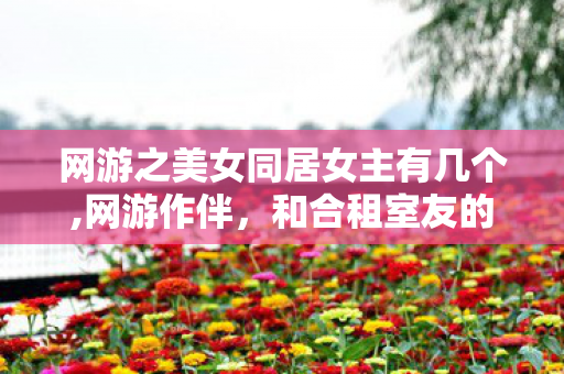 网游之美女同居女主有几个,网游作伴，和合租室友的温暖日常