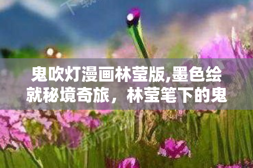 鬼吹灯漫画林莹版,墨色绘就秘境奇旅,林莹笔下的鬼吹灯漫画世界 鬼吹灯漫画林莹版,墨色绘就秘境奇旅,林莹笔下的鬼吹灯漫画世界
