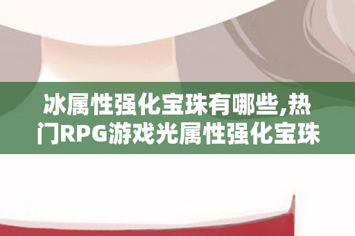 冰属性强化宝珠有哪些,热门RPG游戏光属性强化宝珠全盘点,适配不同阶段的选择指南 冰属性强化宝珠有哪些,热门RPG游戏光属性强化宝珠全盘点,适配不同阶段的选择指南