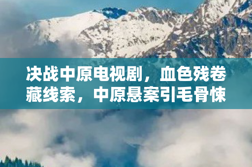 决战中原电视剧,血色残卷藏线索,中原悬案引毛骨悚然十年困局 决战中原电视剧,血色残卷藏线索,中原悬案引毛骨悚然十年困局