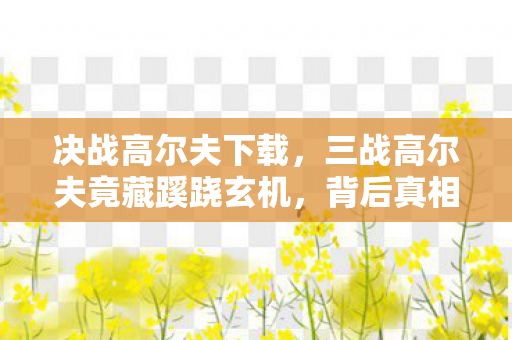 决战高尔夫下载,三战高尔夫竟藏蹊跷玄机,背后真相让人后背发凉! 决战高尔夫下载,三战高尔夫竟藏蹊跷玄机,背后真相让人后背发凉!