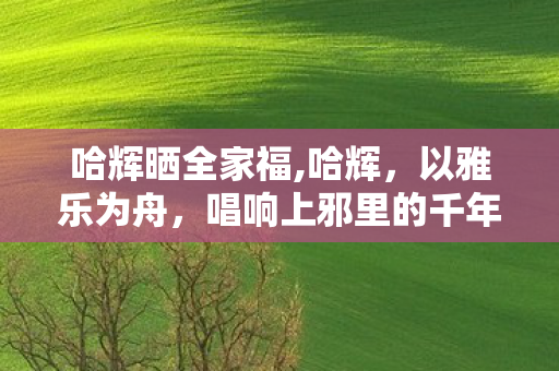哈辉晒全家福,哈辉,以雅乐为舟,唱响上邪里的千年浪漫 哈辉晒全家福,哈辉,以雅乐为舟,唱响上邪里的千年浪漫