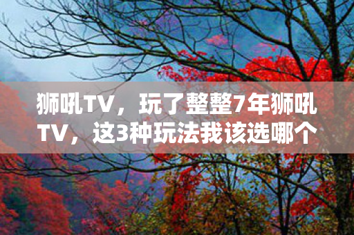 狮吼TV，玩了整整7年狮吼TV，这3种玩法我该选哪个？纠结到失眠！