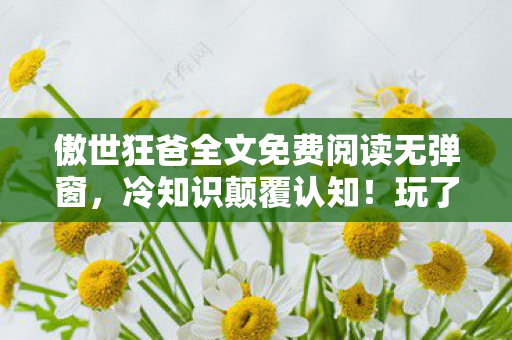 傲世狂爸全文免费阅读无弹窗,冷知识颠覆认知!玩了十年傲世狂爸才目瞪口呆发现,我竟从未上线? 傲世狂爸全文免费阅读无弹窗,冷知识颠覆认知!玩了十年傲世狂爸才目瞪口呆发现,我竟从未上线?