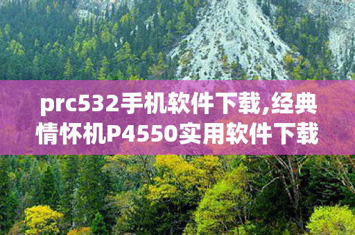 prc532手机软件下载,经典情怀机P4550实用软件下载全指南 重拾复古玩机乐趣