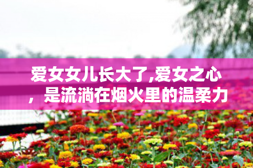 爱女女儿长大了,爱女之心,是流淌在烟火里的温柔力量 爱女女儿长大了,爱女之心,是流淌在烟火里的温柔力量