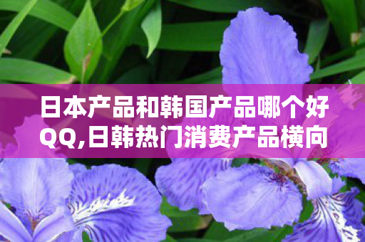 日本产品和韩国产品哪个好QQ,日韩热门消费产品横向对比,适配自身需求才是最优选择 日本产品和韩国产品哪个好QQ,日韩热门消费产品横向对比,适配自身需求才是最优选择