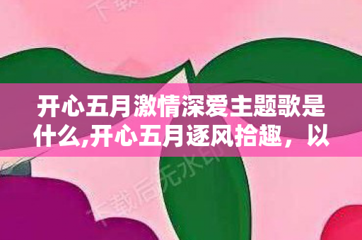 开心五月激情深爱主题歌是什么,开心五月逐风拾趣，以滚烫深爱点亮鲜活日常