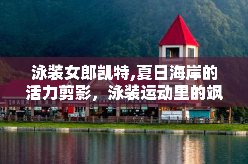 泳装女郎凯特,夏日海岸的活力剪影，泳装运动里的飒爽女性群像