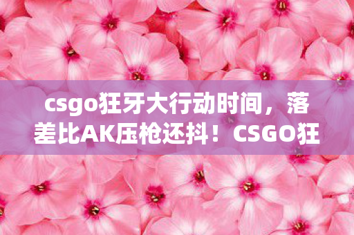 csgo狂牙大行动时间,落差比AK压枪还抖!CSGO狂牙真相,笑着骂G胖,哭着充皮肤 csgo狂牙大行动时间,落差比AK压枪还抖!CSGO狂牙真相,笑着骂G胖,哭着充皮肤