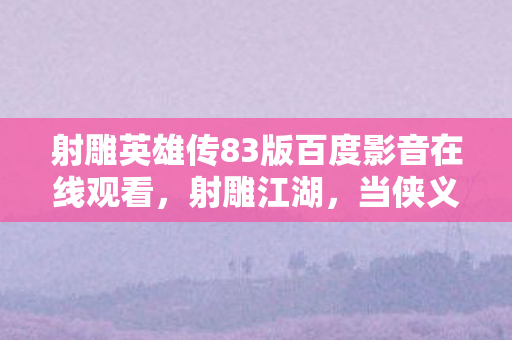 射雕英雄传83版百度影音在线观看,射雕江湖,当侠义层级崩塌时,自由意志竟是命运最狠的悖论 射雕英雄传83版百度影音在线观看,射雕江湖,当侠义层级崩塌时,自由意志竟是命运最狠的悖论