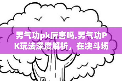 男气功pk厉害吗,男气功PK玩法深度解析,在决斗场演绎念气的灵动美学 男气功pk厉害吗,男气功PK玩法深度解析,在决斗场演绎念气的灵动美学
