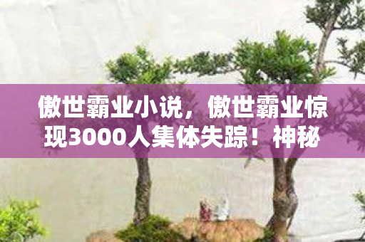 傲世霸业小说,傲世霸业惊现3000人集体失踪!神秘谜团竟让全服玩家集体破防 傲世霸业小说,傲世霸业惊现3000人集体失踪!神秘谜团竟让全服玩家集体破防