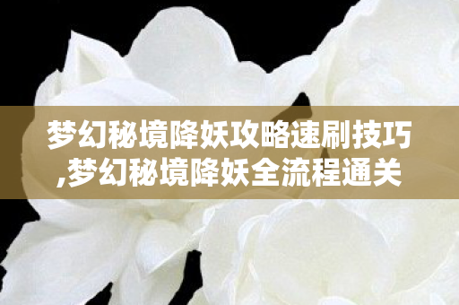梦幻秘境降妖攻略速刷技巧,梦幻秘境降妖全流程通关指南，新手也能轻松拿满奖励