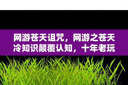 网游苍天诅咒,网游之苍天冷知识颠覆认知,十年老玩家竟被这些设定目瞪口呆! 网游苍天诅咒,网游之苍天冷知识颠覆认知,十年老玩家竟被这些设定目瞪口呆!