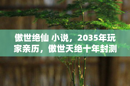 傲世绝仙 小说,2035年玩家亲历,傲世天绝十年封测,竟藏着颠覆认知的终极真相? 傲世绝仙 小说,2035年玩家亲历,傲世天绝十年封测,竟藏着颠覆认知的终极真相?