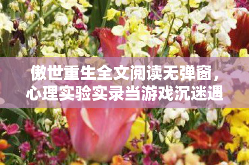 傲世重生全文阅读无弹窗,心理实验实录当游戏沉迷遇上傲世重生,多巴胺陷阱细思极恐 傲世重生全文阅读无弹窗,心理实验实录当游戏沉迷遇上傲世重生,多巴胺陷阱细思极恐