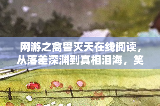 网游之禽兽灭天在线阅读,从落差深渊到真相泪海,笑着笑着,我竟为这烂游哭了? 网游之禽兽灭天在线阅读,从落差深渊到真相泪海,笑着笑着,我竟为这烂游哭了?