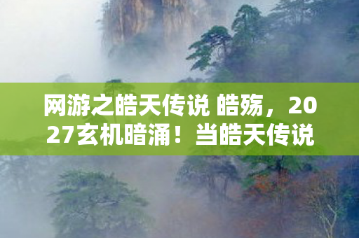 网游之皓天传说 皓殇,2027玄机暗涌!当皓天传说的沉默成为人生最响亮的答案 网游之皓天传说 皓殇,2027玄机暗涌!当皓天传说的沉默成为人生最响亮的答案