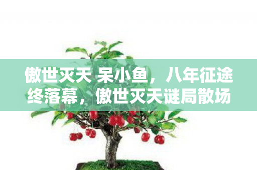 傲世灭天 呆小鱼,八年征途终落幕,傲世灭天谜局散场竟无泪可流 傲世灭天 呆小鱼,八年征途终落幕,傲世灭天谜局散场竟无泪可流