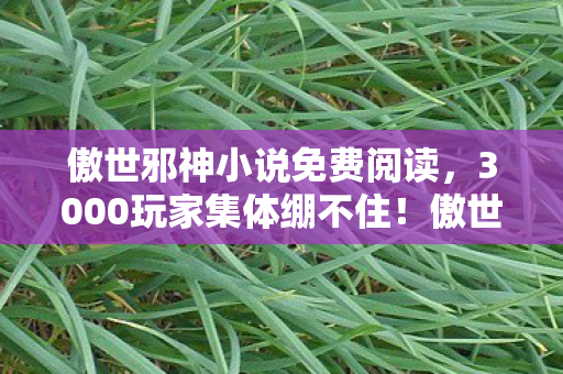 傲世邪神小说免费阅读,3000玩家集体绷不住!傲世邪帝爆料疑云,这操作是官方暗改还是集体幻觉? 傲世邪神小说免费阅读,3000玩家集体绷不住!傲世邪帝爆料疑云,这操作是官方暗改还是集体幻觉?