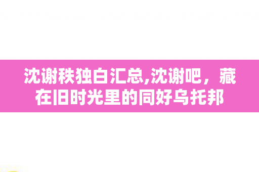 沈谢秩独白汇总,沈谢吧,藏在旧时光里的同好乌托邦 沈谢秩独白汇总,沈谢吧,藏在旧时光里的同好乌托邦