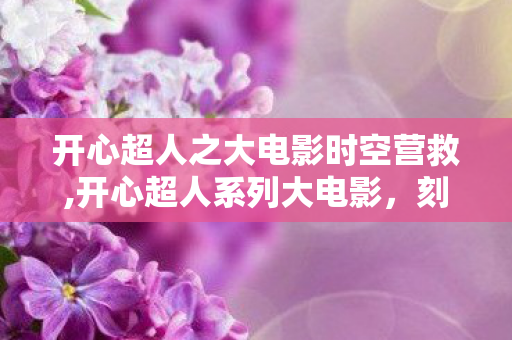 开心超人之大电影时空营救,开心超人系列大电影,刻在童年里的星际热血与软萌日常 开心超人之大电影时空营救,开心超人系列大电影,刻在童年里的星际热血与软萌日常